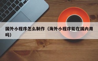 宁津国外小程序怎么制作（海外小程序能在国内用吗）