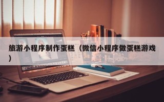 宁津旅游小程序制作蛋糕（微信小程序做蛋糕游戏）